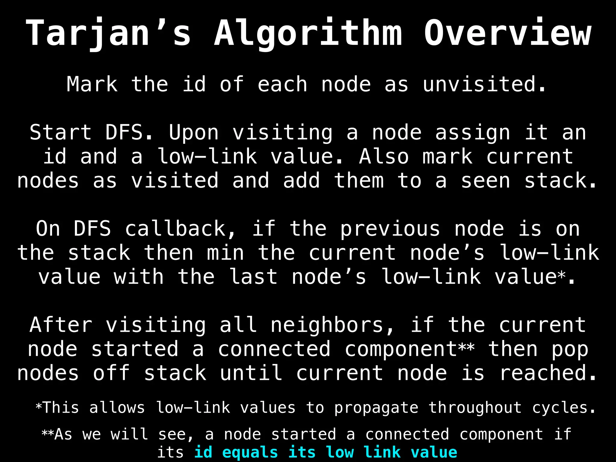 Tarjan’s Algorithm Overview
Mark the id of each node as unvisited.
Start DFS. Upon visiting a node assign it an
id and a low-link value. Also mark current
nodes as visited and add them to a seen stack.
On DFS callback, if the previous node is on
the stack then min the current node’s low-link
value with the last node’s low-link value*.
After visiting all neighbors, if the current
node started a connected component** then pop
nodes off stack until current node is reached.
**As we will see, a node started a connected component if
its id equals its low link value
*This allows low-link values to propagate throughout cycles.
 