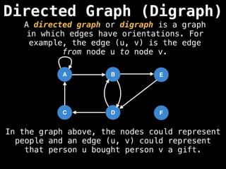 Directed Graph (Digraph)
A
D
C
B
F
E
In the graph above, the nodes could represent
people and an edge (u, v) could represent
that person u bought person v a gift.
A directed graph or digraph is a graph
in which edges have orientations. For
example, the edge (u, v) is the edge
from node u to node v.
 