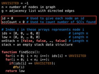 UNVISITED = -1
n = number of nodes in graph
g = adjacency list with directed edges
id = 0 # Used to give each node an id
sccCount = 0 # Used to count number of SCCs found
# Index i in these arrays represents node i
ids = [0, 0, … 0, 0] # Length n
low = [0, 0, … 0, 0] # Length n
onStack = [false, false, …, false] # Length n
stack = an empty stack data structure
function findSccs():
for(i = 0; i < n; i++): ids[i] = UNVISITED
for(i = 0; i < n; i++):
if(ids[i] == UNVISITED):
dfs(i)
return low
 