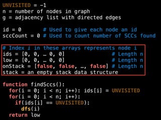 UNVISITED = -1
n = number of nodes in graph
g = adjacency list with directed edges
id = 0 # Used to give each node an id
sccCount = 0 # Used to count number of SCCs found
# Index i in these arrays represents node i
ids = [0, 0, … 0, 0] # Length n
low = [0, 0, … 0, 0] # Length n
onStack = [false, false, …, false] # Length n
stack = an empty stack data structure
function findSccs():
for(i = 0; i < n; i++): ids[i] = UNVISITED
for(i = 0; i < n; i++):
if(ids[i] == UNVISITED):
dfs(i)
return low
 