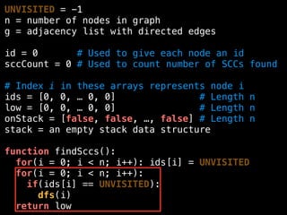UNVISITED = -1
n = number of nodes in graph
g = adjacency list with directed edges
id = 0 # Used to give each node an id
sccCount = 0 # Used to count number of SCCs found
# Index i in these arrays represents node i
ids = [0, 0, … 0, 0] # Length n
low = [0, 0, … 0, 0] # Length n
onStack = [false, false, …, false] # Length n
stack = an empty stack data structure
function findSccs():
for(i = 0; i < n; i++): ids[i] = UNVISITED
for(i = 0; i < n; i++):
if(ids[i] == UNVISITED):
dfs(i)
return low
 