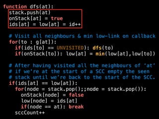 function dfs(at):
stack.push(at)
onStack[at] = true
ids[at] = low[at] = id++
# Visit all neighbours & min low-link on callback
for(to : g[at]):
if(ids[to] == UNVISITED): dfs(to)
if(onStack[to]): low[at] = min(low[at],low[to])
# After having visited all the neighbours of ‘at’
# if we're at the start of a SCC empty the seen
# stack until we’re back to the start of the SCC.
if(ids[at] == low[at]):
for(node = stack.pop();;node = stack.pop()):
onStack[node] = false
low[node] = ids[at]
if(node == at): break
sccCount++
 