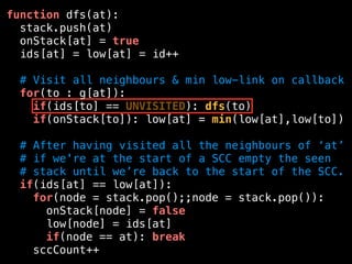 function dfs(at):
stack.push(at)
onStack[at] = true
ids[at] = low[at] = id++
# Visit all neighbours & min low-link on callback
for(to : g[at]):
if(ids[to] == UNVISITED): dfs(to)
if(onStack[to]): low[at] = min(low[at],low[to])
# After having visited all the neighbours of ‘at’
# if we're at the start of a SCC empty the seen
# stack until we’re back to the start of the SCC.
if(ids[at] == low[at]):
for(node = stack.pop();;node = stack.pop()):
onStack[node] = false
low[node] = ids[at]
if(node == at): break
sccCount++
 