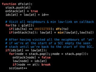 function dfs(at):
stack.push(at)
onStack[at] = true
ids[at] = low[at] = id++
# Visit all neighbours & min low-link on callback
for(to : g[at]):
if(ids[to] == UNVISITED): dfs(to)
if(onStack[to]): low[at] = min(low[at],low[to])
# After having visited all the neighbours of ‘at’
# if we're at the start of a SCC empty the seen
# stack until we’re back to the start of the SCC.
if(ids[at] == low[at]):
for(node = stack.pop();;node = stack.pop()):
onStack[node] = false
low[node] = ids[at]
if(node == at): break
sccCount++
 