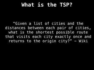 What is the TSP?
"Given a list of cities and the
distances between each pair of cities,
what is the shortest possible route
that visits each city exactly once and
returns to the origin city?” - Wiki
 