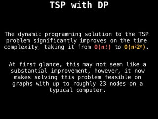 TSP with DP
The dynamic programming solution to the TSP
problem significantly improves on the time
complexity, taking it from O(n!) to O(n22n).
At first glance, this may not seem like a
substantial improvement, however, it now
makes solving this problem feasible on
graphs with up to roughly 23 nodes on a
typical computer.
 