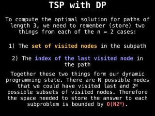 TSP with DP
To compute the optimal solution for paths of
length 3, we need to remember (store) two
things from each of the n = 2 cases:
1) The set of visited nodes in the subpath
2) The index of the last visited node in
the path
Together these two things form our dynamic
programming state. There are N possible nodes
that we could have visited last and 2N
possible subsets of visited nodes. Therefore
the space needed to store the answer to each
subproblem is bounded by O(N2N).
 