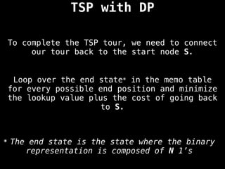 To complete the TSP tour, we need to connect
our tour back to the start node S.
TSP with DP
Loop over the end state* in the memo table
for every possible end position and minimize
the lookup value plus the cost of going back
to S.
* The end state is the state where the binary
representation is composed of N 1’s
 