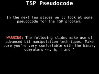 In the next few slides we’ll look at some
pseudocode for the TSP problem.
TSP Pseudocode
WARNING: The following slides make use of
advanced bit manipulation techniques. Make
sure you’re very comfortable with the binary
operators <<, &, | and ^
 