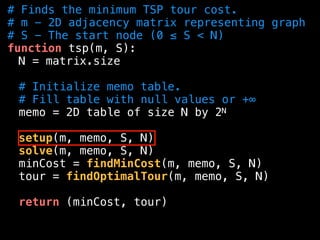 # Finds the minimum TSP tour cost.
# m - 2D adjacency matrix representing graph
# S - The start node (0 ≤ S < N)
function tsp(m, S):
N = matrix.size
# Initialize memo table.
# Fill table with null values or +∞
memo = 2D table of size N by 2N
setup(m, memo, S, N)
solve(m, memo, S, N)
minCost = findMinCost(m, memo, S, N)
tour = findOptimalTour(m, memo, S, N)
return (minCost, tour)
 