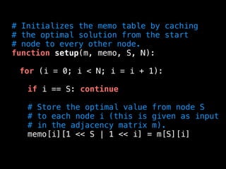 # Initializes the memo table by caching
# the optimal solution from the start
# node to every other node.
function setup(m, memo, S, N):
for (i = 0; i < N; i = i + 1):
if i == S: continue
# Store the optimal value from node S
# to each node i (this is given as input
# in the adjacency matrix m).
memo[i][1 << S | 1 << i] = m[S][i]
 