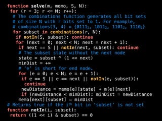 function solve(m, memo, S, N):
for (r = 3; r <= N; r++):
# The combinations function generates all bit sets
# of size N with r bits set to 1. For example,
# combinations(3, 4) = {01112, 10112, 11012, 11102}
for subset in combinations(r, N):
if notIn(S, subset): continue
for (next = 0; next < N; next = next + 1):
if next == S || notIn(next, subset): continue
# The subset state without the next node
state = subset ^ (1 << next)
minDist = +∞
# ‘e’ is short for end node.
for (e = 0; e < N; e = e + 1):
if e == S || e == next || notIn(e, subset)):
continue
newDistance = memo[e][state] + m[e][next]
if (newDistance < minDist): minDist = newDistance
memo[next][subset] = minDist
# Returns true if the ith bit in ‘subset’ is not set
function notIn(i, subset):
return ((1 << i) & subset) == 0
 