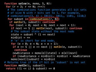 function solve(m, memo, S, N):
for (r = 3; r <= N; r++):
# The combinations function generates all bit sets
# of size N with r bits set to 1. For example,
# combinations(3, 4) = {01112, 10112, 11012, 11102}
for subset in combinations(r, N):
if notIn(S, subset): continue
for (next = 0; next < N; next = next + 1):
if next == S || notIn(next, subset): continue
# The subset state without the next node
state = subset ^ (1 << next)
minDist = +∞
# ‘e’ is short for end node.
for (e = 0; e < N; e = e + 1):
if e == S || e == next || notIn(e, subset)):
continue
newDistance = memo[e][state] + m[e][next]
if (newDistance < minDist): minDist = newDistance
memo[next][subset] = minDist
# Returns true if the ith bit in ‘subset’ is not set
function notIn(i, subset):
return ((1 << i) & subset) == 0
 