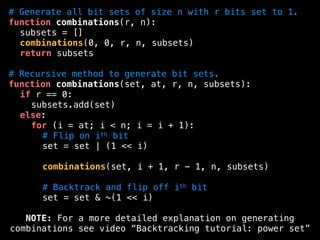 # Generate all bit sets of size n with r bits set to 1.
function combinations(r, n):
subsets = []
combinations(0, 0, r, n, subsets)
return subsets
# Recursive method to generate bit sets.
function combinations(set, at, r, n, subsets):
if r == 0:
subsets.add(set)
else:
for (i = at; i < n; i = i + 1):
# Flip on ith bit
set = set | (1 << i)
combinations(set, i + 1, r - 1, n, subsets)
# Backtrack and flip off ith bit
set = set & ~(1 << i)
NOTE: For a more detailed explanation on generating
combinations see video “Backtracking tutorial: power set”
 