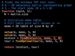 # Finds the minimum TSP tour cost.
# m - 2D adjacency matrix representing graph
# S - The start node (0 ≤ S < N)
function tsp(m, S):
N = matrix.size
# Initialize memo table.
# Fill table with null values or +∞
memo = 2D table of size N by 2N
setup(m, memo, S, N)
solve(m, memo, S, N)
minCost = findMinCost(m, memo, S, N)
tour = findOptimalTour(m, memo, S, N)
return (minCost, tour)
 