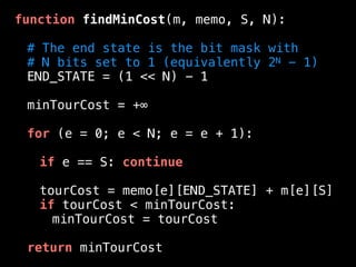 function findMinCost(m, memo, S, N):
# The end state is the bit mask with
# N bits set to 1 (equivalently 2N - 1)
END_STATE = (1 << N) - 1
minTourCost = +∞
for (e = 0; e < N; e = e + 1):
if e == S: continue
tourCost = memo[e][END_STATE] + m[e][S]
if tourCost < minTourCost:
minTourCost = tourCost
return minTourCost
 