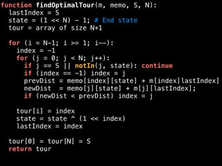function findOptimalTour(m, memo, S, N):
lastIndex = S
state = (1 << N) - 1; # End state
tour = array of size N+1
for (i = N-1; i >= 1; i--):
index = -1
for (j = 0; j < N; j++):
if j == S || notIn(j, state): continue
if (index == -1) index = j
prevDist = memo[index][state] + m[index]lastIndex]
newDist = memo[j][state] + m[j][lastIndex];
if (newDist < prevDist) index = j
tour[i] = index
state = state ^ (1 << index)
lastIndex = index
tour[0] = tour[N] = S
return tour
 