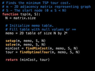 # Finds the minimum TSP tour cost.
# m - 2D adjacency matrix representing graph
# S - The start node (0 ≤ S < N)
function tsp(m, S):
N = matrix.size
# Initialize memo table.
# Fill table with null values or +∞
memo = 2D table of size N by 2N
setup(m, memo, S, N)
solve(m, memo, S, N)
minCost = findMinCost(m, memo, S, N)
tour = findOptimalTour(m, memo, S, N)
return (minCost, tour)
 