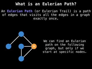 S
We can find an Eulerian
path on the following
graph, but only if we
start at specific nodes.
An Eulerian Path (or Eulerian Trail) is a path
of edges that visits all the edges in a graph
exactly once.
What is an Eulerian Path?
 