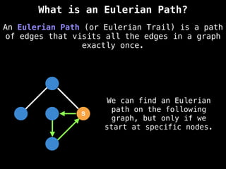 S
S
An Eulerian Path (or Eulerian Trail) is a path
of edges that visits all the edges in a graph
exactly once.
What is an Eulerian Path?
We can find an Eulerian
path on the following
graph, but only if we
start at specific nodes.
 