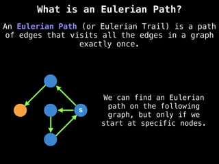 S
S
An Eulerian Path (or Eulerian Trail) is a path
of edges that visits all the edges in a graph
exactly once.
What is an Eulerian Path?
We can find an Eulerian
path on the following
graph, but only if we
start at specific nodes.
 