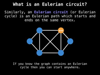 Similarly, an Eulerian circuit (or Eulerian
cycle) is an Eulerian path which starts and
ends on the same vertex.
If you know the graph contains an Eulerian
cycle then you can start anywhere.
s+e
What is an Eulerian circuit?
 