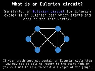 Similarly, an Eulerian circuit (or Eulerian
cycle) is an Eulerian path which starts and
ends on the same vertex.
If your graph does not contain an Eulerian cycle then
you may not be able to return to the start node or
you will not be able to visit all edges of the graph.
What is an Eulerian circuit?
 