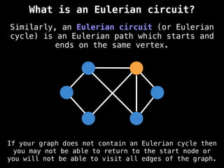 Similarly, an Eulerian circuit (or Eulerian
cycle) is an Eulerian path which starts and
ends on the same vertex.
What is an Eulerian circuit?
If your graph does not contain an Eulerian cycle then
you may not be able to return to the start node or
you will not be able to visit all edges of the graph.
 