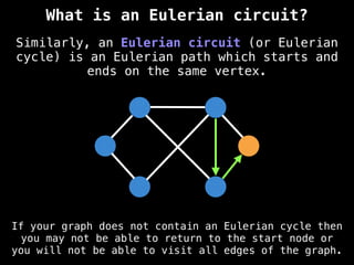 Similarly, an Eulerian circuit (or Eulerian
cycle) is an Eulerian path which starts and
ends on the same vertex.
What is an Eulerian circuit?
If your graph does not contain an Eulerian cycle then
you may not be able to return to the start node or
you will not be able to visit all edges of the graph.
 