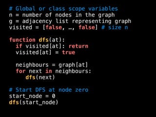 # Global or class scope variables
n = number of nodes in the graph
g = adjacency list representing graph
visited = [false, …, false] # size n
function dfs(at):
if visited[at]: return
visited[at] = true
neighbours = graph[at]
for next in neighbours:
dfs(next)
# Start DFS at node zero
start_node = 0
dfs(start_node)
 