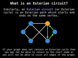 Similarly, an Eulerian circuit (or Eulerian
cycle) is an Eulerian path which starts and
ends on the same vertex.
What is an Eulerian circuit?
If your graph does not contain an Eulerian cycle then
you may not be able to return to the start node or
you will not be able to visit all edges of the graph.
 
