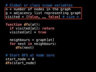 # Global or class scope variables
n = number of nodes in the graph
g = adjacency list representing graph
visited = [false, …, false] # size n
function dfs(at):
if visited[at]: return
visited[at] = true
neighbours = graph[at]
for next in neighbours:
dfs(next)
# Start DFS at node zero
start_node = 0
dfs(start_node)
 