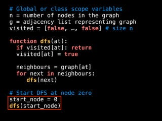 # Global or class scope variables
n = number of nodes in the graph
g = adjacency list representing graph
visited = [false, …, false] # size n
function dfs(at):
if visited[at]: return
visited[at] = true
neighbours = graph[at]
for next in neighbours:
dfs(next)
# Start DFS at node zero
start_node = 0
dfs(start_node)
 