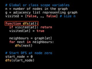 # Global or class scope variables
n = number of nodes in the graph
g = adjacency list representing graph
visited = [false, …, false] # size n
function dfs(at):
if visited[at]: return
visited[at] = true
neighbours = graph[at]
for next in neighbours:
dfs(next)
# Start DFS at node zero
start_node = 0
dfs(start_node)
 