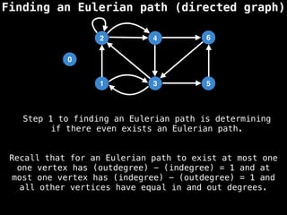 Finding an Eulerian path (directed graph)
0
1
2
3
4
5
6
Recall that for an Eulerian path to exist at most one
one vertex has (outdegree) - (indegree) = 1 and at
most one vertex has (indegree) - (outdegree) = 1 and
all other vertices have equal in and out degrees.
Step 1 to finding an Eulerian path is determining
if there even exists an Eulerian path.
 