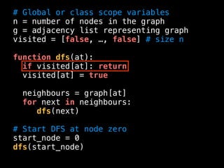 # Global or class scope variables
n = number of nodes in the graph
g = adjacency list representing graph
visited = [false, …, false] # size n
function dfs(at):
if visited[at]: return
visited[at] = true
neighbours = graph[at]
for next in neighbours:
dfs(next)
# Start DFS at node zero
start_node = 0
dfs(start_node)
 