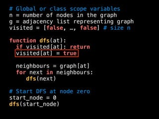 # Global or class scope variables
n = number of nodes in the graph
g = adjacency list representing graph
visited = [false, …, false] # size n
function dfs(at):
if visited[at]: return
visited[at] = true
neighbours = graph[at]
for next in neighbours:
dfs(next)
# Start DFS at node zero
start_node = 0
dfs(start_node)
 