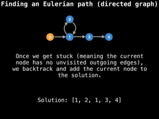 Finding an Eulerian path (directed graph)
0 1 3 4
2
Solution: [1, 2, 1, 3, 4]
Once we get stuck (meaning the current
node has no unvisited outgoing edges),
we backtrack and add the current node to
the solution.
 