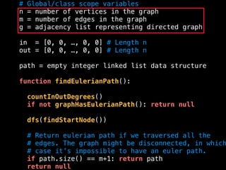 # Global/class scope variables
n = number of vertices in the graph
m = number of edges in the graph
g = adjacency list representing directed graph
in = [0, 0, …, 0, 0] # Length n
out = [0, 0, …, 0, 0] # Length n
path = empty integer linked list data structure
function findEulerianPath():
countInOutDegrees()
if not graphHasEulerianPath(): return null
dfs(findStartNode())
# Return eulerian path if we traversed all the
# edges. The graph might be disconnected, in which
# case it’s impossible to have an euler path.
if path.size() == m+1: return path
return null
 