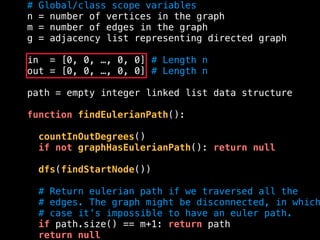 # Global/class scope variables
n = number of vertices in the graph
m = number of edges in the graph
g = adjacency list representing directed graph
in = [0, 0, …, 0, 0] # Length n
out = [0, 0, …, 0, 0] # Length n
path = empty integer linked list data structure
function findEulerianPath():
countInOutDegrees()
if not graphHasEulerianPath(): return null
dfs(findStartNode())
# Return eulerian path if we traversed all the
# edges. The graph might be disconnected, in which
# case it’s impossible to have an euler path.
if path.size() == m+1: return path
return null
 