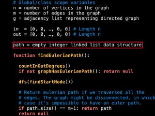 # Global/class scope variables
n = number of vertices in the graph
m = number of edges in the graph
g = adjacency list representing directed graph
in = [0, 0, …, 0, 0] # Length n
out = [0, 0, …, 0, 0] # Length n
path = empty integer linked list data structure
function findEulerianPath():
countInOutDegrees()
if not graphHasEulerianPath(): return null
dfs(findStartNode())
# Return eulerian path if we traversed all the
# edges. The graph might be disconnected, in which
# case it’s impossible to have an euler path.
if path.size() == m+1: return path
return null
 