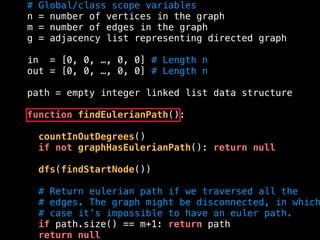 # Global/class scope variables
n = number of vertices in the graph
m = number of edges in the graph
g = adjacency list representing directed graph
in = [0, 0, …, 0, 0] # Length n
out = [0, 0, …, 0, 0] # Length n
path = empty integer linked list data structure
function findEulerianPath():
countInOutDegrees()
if not graphHasEulerianPath(): return null
dfs(findStartNode())
# Return eulerian path if we traversed all the
# edges. The graph might be disconnected, in which
# case it’s impossible to have an euler path.
if path.size() == m+1: return path
return null
 