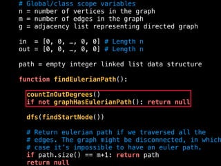 # Global/class scope variables
n = number of vertices in the graph
m = number of edges in the graph
g = adjacency list representing directed graph
in = [0, 0, …, 0, 0] # Length n
out = [0, 0, …, 0, 0] # Length n
path = empty integer linked list data structure
function findEulerianPath():
countInOutDegrees()
if not graphHasEulerianPath(): return null
dfs(findStartNode())
# Return eulerian path if we traversed all the
# edges. The graph might be disconnected, in which
# case it’s impossible to have an euler path.
if path.size() == m+1: return path
return null
 