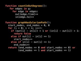function countInOutDegrees():
for edges in g:
for edge in edges:
out[edge.from]++
in[edge.to]++
function graphHasEulerianPath():
start_nodes, end_nodes = 0, 0
for (i = 0; i < n; i++):
if (out[i] - in[i]) > 1 or (in[i] - out[i]) > 1:
return false
else if out[i] - in[i] == 1:
start_nodes++
else if in[i] - out[i] == 1:
end_nodes++
return (end_nodes == 0 and start_nodes == 0) or
(end_nodes == 1 and start_nodes == 1)
 