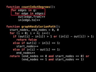 function countInOutDegrees():
for edges in g:
for edge in edges:
out[edge.from]++
in[edge.to]++
function graphHasEulerianPath():
start_nodes, end_nodes = 0, 0
for (i = 0; i < n; i++):
if (out[i] - in[i]) > 1 or (in[i] - out[i]) > 1:
return false
else if out[i] - in[i] == 1:
start_nodes++
else if in[i] - out[i] == 1:
end_nodes++
return (end_nodes == 0 and start_nodes == 0) or
(end_nodes == 1 and start_nodes == 1)
 