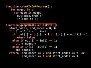 function countInOutDegrees():
for edges in g:
for edge in edges:
out[edge.from]++
in[edge.to]++
function graphHasEulerianPath():
start_nodes, end_nodes = 0, 0
for (i = 0; i < n; i++):
if (out[i] - in[i]) > 1 or (in[i] - out[i]) > 1:
return false
else if out[i] - in[i] == 1:
start_nodes++
else if in[i] - out[i] == 1:
end_nodes++
return (end_nodes == 0 and start_nodes == 0) or
(end_nodes == 1 and start_nodes == 1)
 