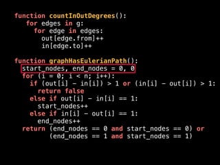 function countInOutDegrees():
for edges in g:
for edge in edges:
out[edge.from]++
in[edge.to]++
function graphHasEulerianPath():
start_nodes, end_nodes = 0, 0
for (i = 0; i < n; i++):
if (out[i] - in[i]) > 1 or (in[i] - out[i]) > 1:
return false
else if out[i] - in[i] == 1:
start_nodes++
else if in[i] - out[i] == 1:
end_nodes++
return (end_nodes == 0 and start_nodes == 0) or
(end_nodes == 1 and start_nodes == 1)
 