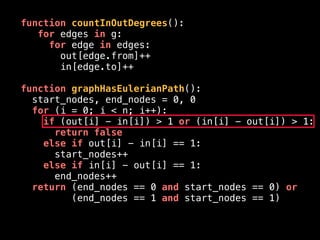 function countInOutDegrees():
for edges in g:
for edge in edges:
out[edge.from]++
in[edge.to]++
function graphHasEulerianPath():
start_nodes, end_nodes = 0, 0
for (i = 0; i < n; i++):
if (out[i] - in[i]) > 1 or (in[i] - out[i]) > 1:
return false
else if out[i] - in[i] == 1:
start_nodes++
else if in[i] - out[i] == 1:
end_nodes++
return (end_nodes == 0 and start_nodes == 0) or
(end_nodes == 1 and start_nodes == 1)
 