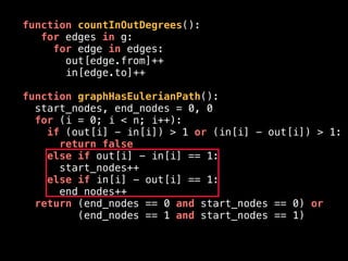 function countInOutDegrees():
for edges in g:
for edge in edges:
out[edge.from]++
in[edge.to]++
function graphHasEulerianPath():
start_nodes, end_nodes = 0, 0
for (i = 0; i < n; i++):
if (out[i] - in[i]) > 1 or (in[i] - out[i]) > 1:
return false
else if out[i] - in[i] == 1:
start_nodes++
else if in[i] - out[i] == 1:
end_nodes++
return (end_nodes == 0 and start_nodes == 0) or
(end_nodes == 1 and start_nodes == 1)
 