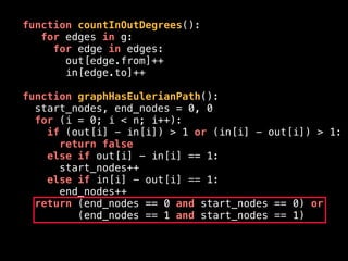 function countInOutDegrees():
for edges in g:
for edge in edges:
out[edge.from]++
in[edge.to]++
function graphHasEulerianPath():
start_nodes, end_nodes = 0, 0
for (i = 0; i < n; i++):
if (out[i] - in[i]) > 1 or (in[i] - out[i]) > 1:
return false
else if out[i] - in[i] == 1:
start_nodes++
else if in[i] - out[i] == 1:
end_nodes++
return (end_nodes == 0 and start_nodes == 0) or
(end_nodes == 1 and start_nodes == 1)
 